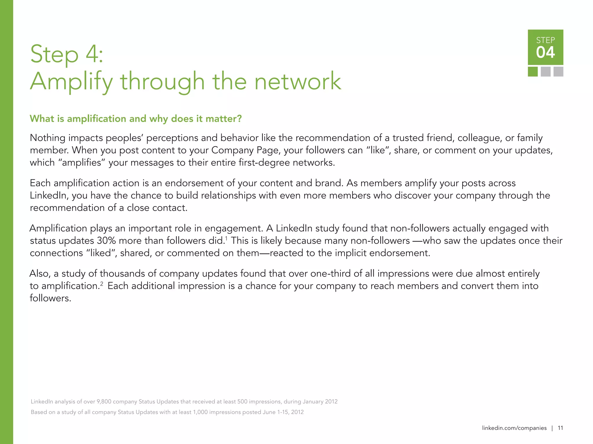 linkedin.com/companies | 11
STEP
04
Nothing impacts peoples’ perceptions and behavior like the recommendation of a trusted friend, colleague, or family
member. When you post content to your Company Page, your followers can “like”, share, or comment on your updates,
which “amplifies” your messages to their entire first-degree networks.
Each amplification action is an endorsement of your content and brand. As members amplify your posts across
LinkedIn, you have the chance to build relationships with even more members who discover your company through the
recommendation of a close contact.
Amplification plays an important role in engagement. A LinkedIn study found that non-followers actually engaged with
status updates 30% more than followers did.1
This is likely because many non-followers­—who saw the updates once their
connections “liked”, shared, or commented on them—reacted to the implicit endorsement.
Also, a study of thousands of company updates found that over one-third of all impressions were due almost entirely
to amplification.2
Each additional impression is a chance for your company to reach members and convert them into
followers.
LinkedIn analysis of over 9,800 company Status Updates that received at least 500 impressions, during January 2012
Based on a study of all company Status Updates with at least 1,000 impressions posted June 1-15, 2012
Step 4:
Amplify through the network
What is amplification and why does it matter?
 
