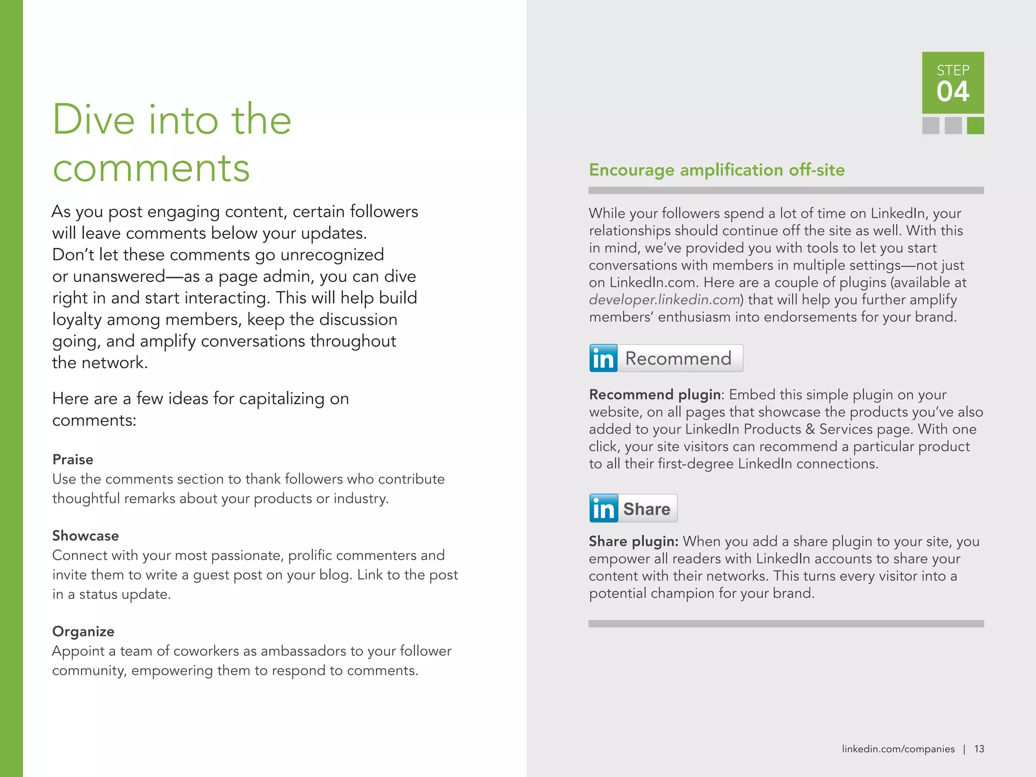 linkedin.com/companies | 13
Encourage amplification off-site
STEP
04
While your followers spend a lot of time on LinkedIn, your
relationships should continue off the site as well. With this
in mind, we’ve provided you with tools to let you start
conversations with members in multiple settings—not just
on LinkedIn.com. Here are a couple of plugins (available at
developer.linkedin.com) that will help you further amplify
members’ enthusiasm into endorsements for your brand.
Recommend plugin: Embed this simple plugin on your
website, on all pages that showcase the products you’ve also
added to your LinkedIn Products & Services page. With one
click, your site visitors can recommend a particular product
to all their first-degree LinkedIn connections.
Share plugin: When you add a share plugin to your site, you
empower all readers with LinkedIn accounts to share your
content with their networks. This turns every visitor into a
potential champion for your brand.
Dive into the
comments
As you post engaging content, certain followers
will leave comments below your updates.
Don’t let these comments go unrecognized
or unanswered—as a page admin, you can dive
right in and start interacting. This will help build
loyalty among members, keep the discussion
going, and amplify conversations throughout
the network.
Here are a few ideas for capitalizing on
comments:
Praise
Use the comments section to thank followers who contribute
thoughtful remarks about your products or industry.
Showcase
Connect with your most passionate, prolific commenters and
invite them to write a guest post on your blog. Link to the post
in a status update.
Organize
Appoint a team of coworkers as ambassadors to your follower
community, empowering them to respond to comments.
 