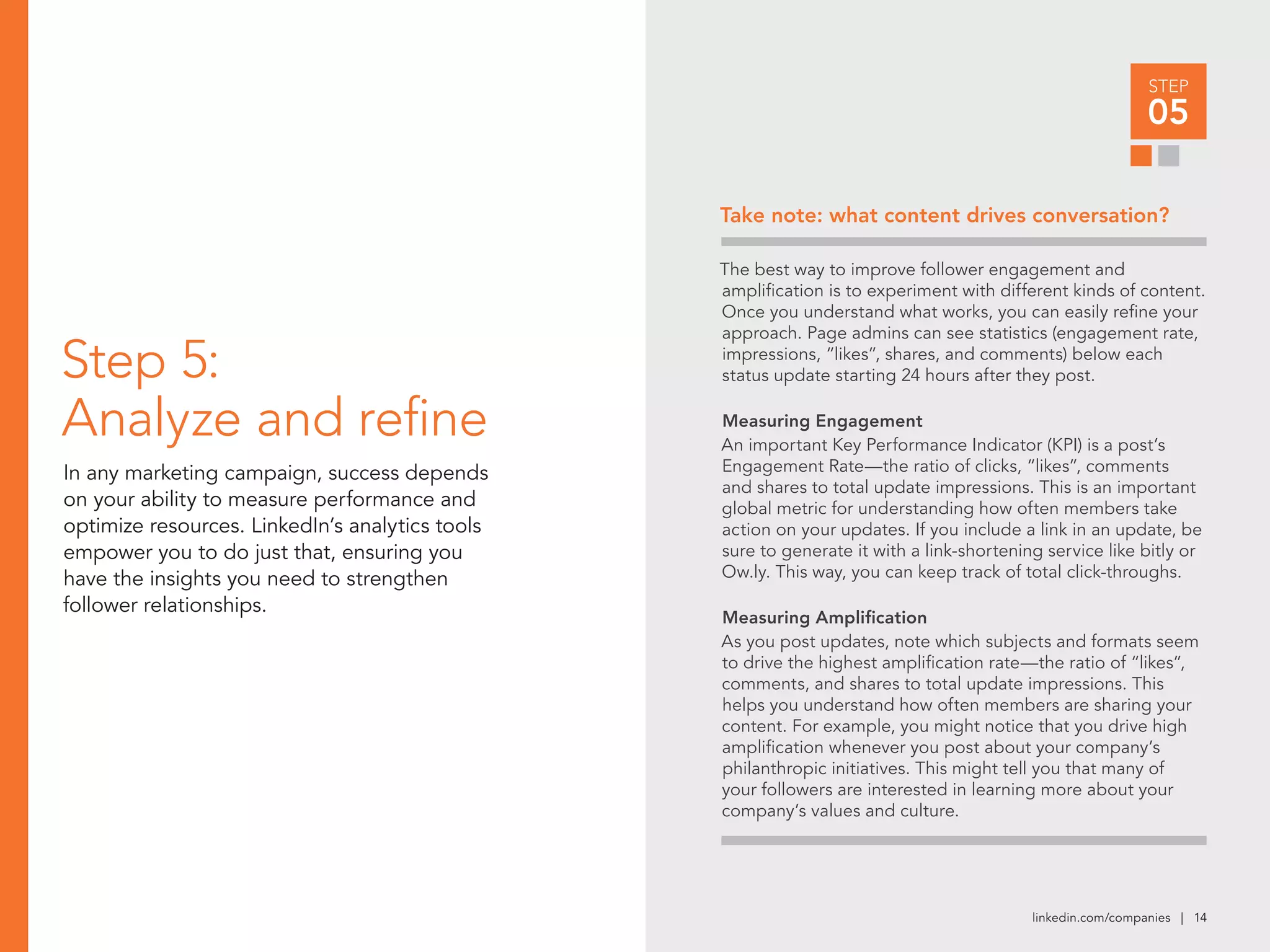 linkedin.com/companies | 14
STEP
05
Step 5:
Analyze and refine
In any marketing campaign, success depends
on your ability to measure performance and
optimize resources. LinkedIn’s analytics tools
empower you to do just that, ensuring you
have the insights you need to strengthen
follower relationships.
The best way to improve follower engagement and
amplification is to experiment with different kinds of content.
Once you understand what works, you can easily refine your
approach. Page admins can see statistics (engagement rate,
impressions, “likes”, shares, and comments) below each
status update starting 24 hours after they post.
Measuring Engagement
An important Key Performance Indicator (KPI) is a post’s
Engagement Rate—the ratio of clicks, “likes”, comments
and shares to total update impressions. This is an important
global metric for understanding how often members take
action on your updates. If you include a link in an update, be
sure to generate it with a link-shortening service like bitly or
Ow.ly. This way, you can keep track of total click-throughs.
Measuring Amplification
As you post updates, note which subjects and formats seem
to drive the highest amplification rate—the ratio of “likes”,
comments, and shares to total update impressions. This
helps you understand how often members are sharing your
content. For example, you might notice that you drive high
amplification whenever you post about your company’s
philanthropic initiatives. This might tell you that many of
your followers are interested in learning more about your
company’s values and culture.
Take note: what content drives conversation?
 