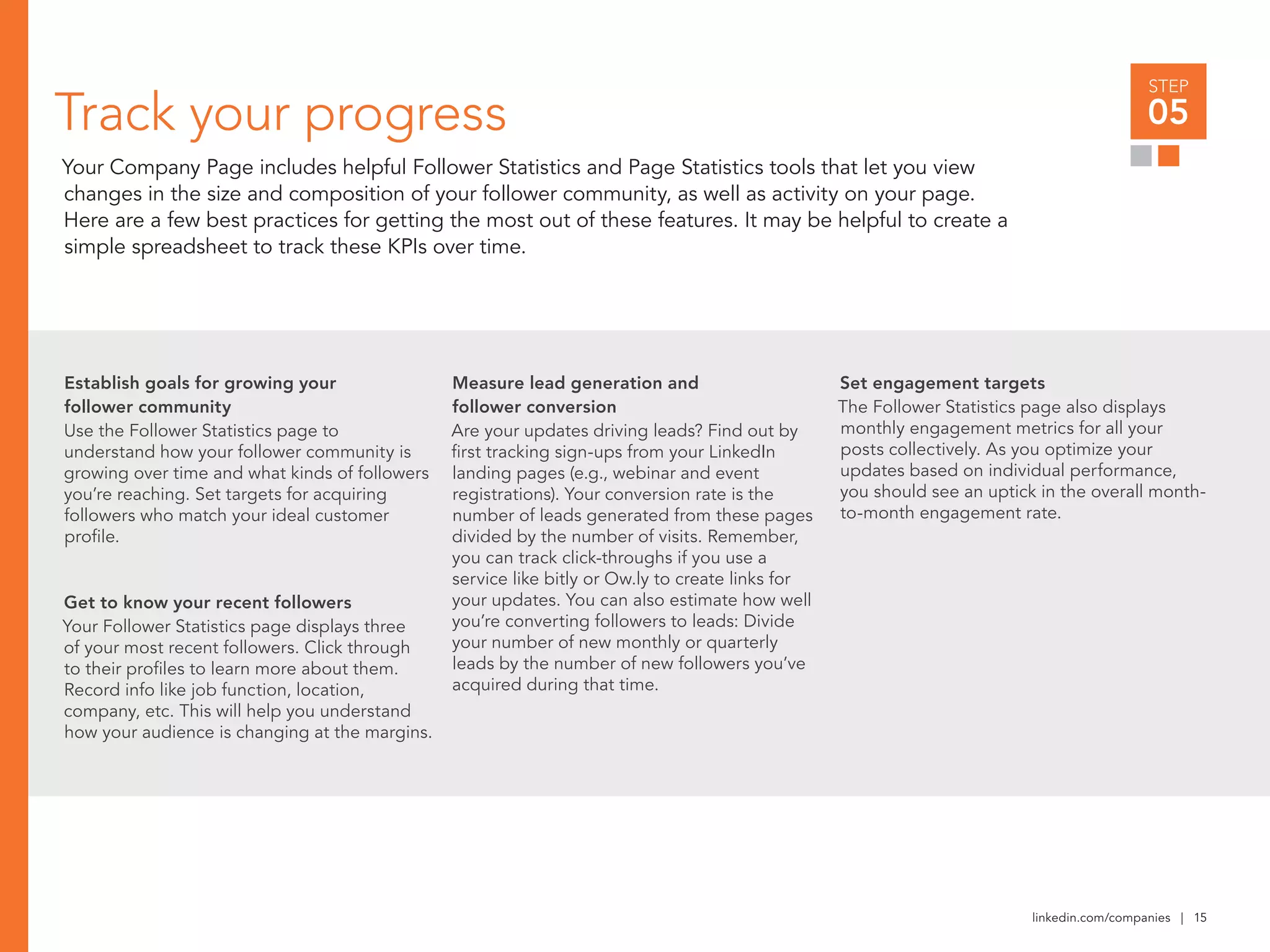 linkedin.com/companies | 15
Measure lead generation and
follower conversion
Are your updates driving leads? Find out by
first tracking sign-ups from your LinkedIn
landing pages (e.g., webinar and event
registrations). Your conversion rate is the
number of leads generated from these pages
divided by the number of visits. Remember,
you can track click-throughs if you use a
service like bitly or Ow.ly to create links for
your updates. You can also estimate how well
you’re converting followers to leads: Divide
your number of new monthly or quarterly
leads by the number of new followers you’ve
acquired during that time.
Track your progress
Your Company Page includes helpful Follower Statistics and Page Statistics tools that let you view
changes in the size and composition of your follower community, as well as activity on your page.
Here are a few best practices for getting the most out of these features. It may be helpful to create a
simple spreadsheet to track these KPIs over time.
Establish goals for growing your
follower community
Use the Follower Statistics page to
understand how your follower community is
growing over time and what kinds of followers
you’re reaching. Set targets for acquiring
followers who match your ideal customer
profile.
Get to know your recent followers
Your Follower Statistics page displays three
of your most recent followers. Click through
to their profiles to learn more about them.
Record info like job function, location,
company, etc. This will help you understand
how your audience is changing at the margins.
Set engagement targets
The Follower Statistics page also displays
monthly engagement metrics for all your
posts collectively. As you optimize your
updates based on individual performance,
you should see an uptick in the overall month-
to-month engagement rate.
STEP
05
 