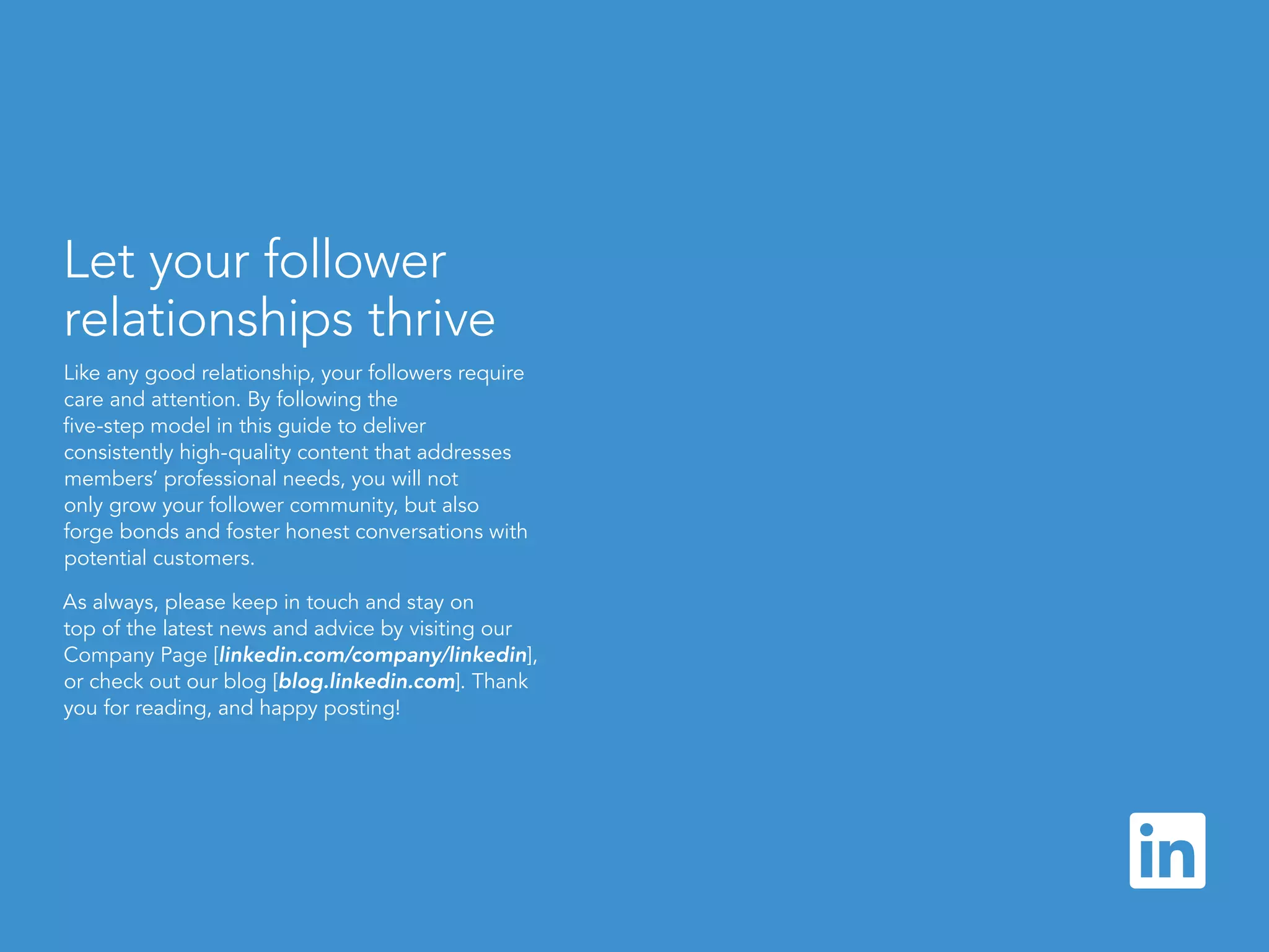linkedin.com/companies | 16
Let your follower
relationships thrive
Like any good relationship, your followers require
care and attention. By following the
five-step model in this guide to deliver
consistently high-quality content that addresses
members’ professional needs, you will not
only grow your follower community, but also
forge bonds and foster honest conversations with
potential customers.
As always, please keep in touch and stay on
top of the latest news and advice by visiting our
Company Page [linkedin.com/company/linkedin],
or check out our blog [blog.linkedin.com]. Thank
you for reading, and happy posting!
 