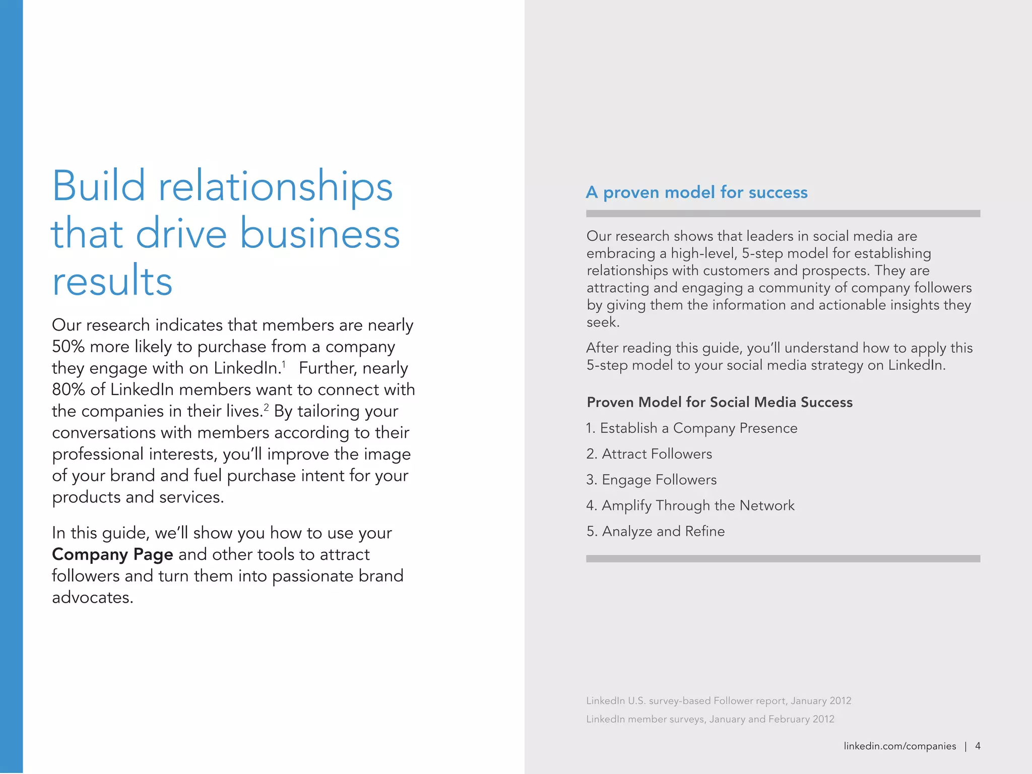 linkedin.com/companies | 4
Build relationships
that drive business
results
Our research indicates that members are nearly
50% more likely to purchase from a company
they engage with on LinkedIn.1
Further, nearly
80% of LinkedIn members want to connect with
the companies in their lives.2
By tailoring your
conversations with members according to their
professional interests, you’ll improve the image
of your brand and fuel purchase intent for your
products and services.
In this guide, we’ll show you how to use your
Company Page and other tools to attract
followers and turn them into passionate brand
advocates.
Our research shows that leaders in social media are
embracing a high-level, 5-step model for establishing
relationships with customers and prospects. They are
attracting and engaging a community of company followers
by giving them the information and actionable insights they
seek.
After reading this guide, you’ll understand how to apply this
5-step model to your social media strategy on LinkedIn.
Proven Model for Social Media Success
1. Establish a Company Presence
2. Attract Followers
3. Engage Followers
4. Amplify Through the Network
5. Analyze and Refine
A proven model for success
LinkedIn U.S. survey-based Follower report, January 2012
LinkedIn member surveys, January and February 2012
 