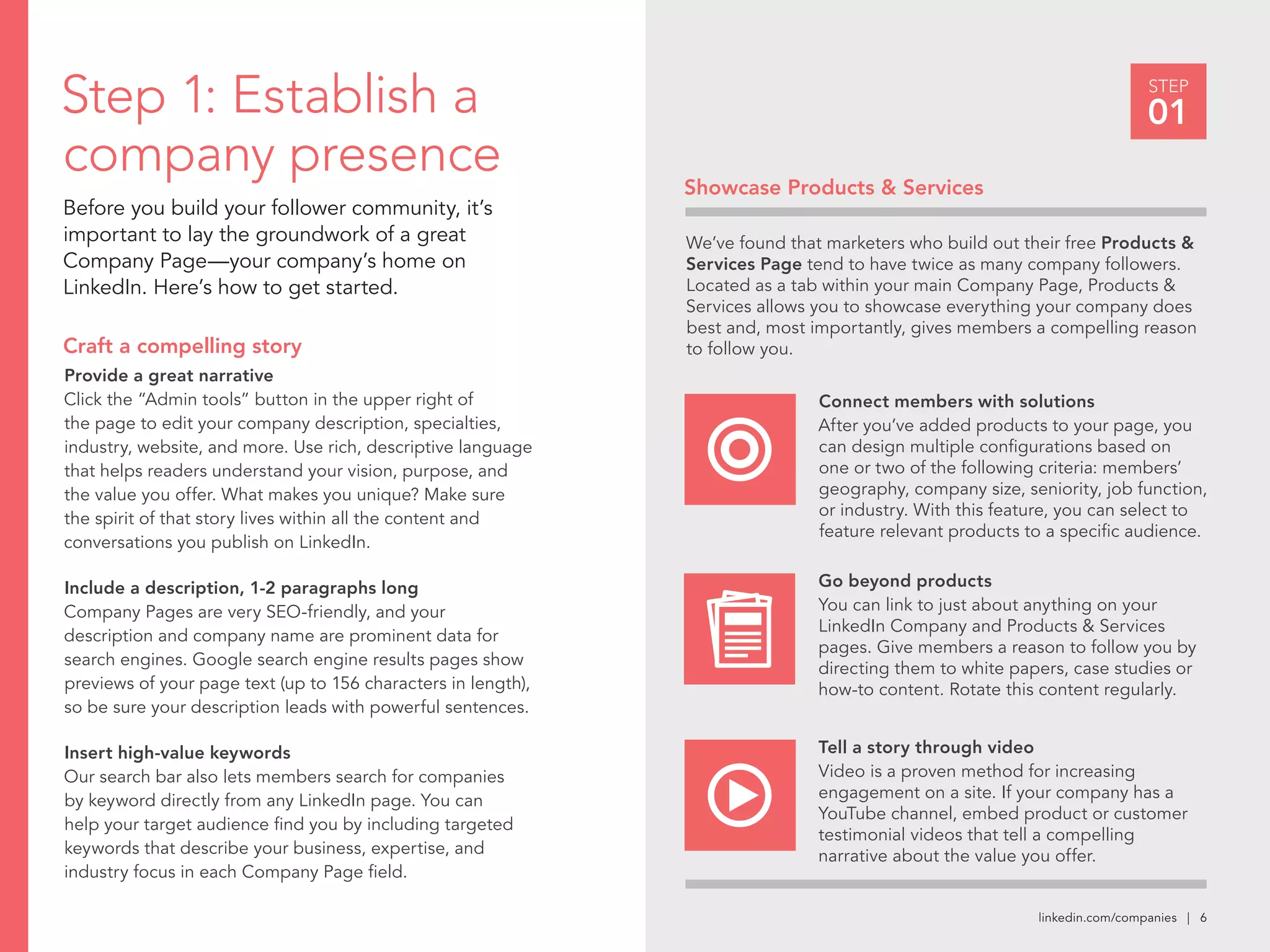 linkedin.com/companies | 6
STEP
01Step 1: Establish a
company presence
Before you build your follower community, it’s
important to lay the groundwork of a great
Company Page—your company’s home on
LinkedIn. Here’s how to get started.
Provide a great narrative
Click the “Admin tools” button in the upper right of
the page to edit your company description, specialties,
industry, website, and more. Use rich, descriptive language
that helps readers understand your vision, purpose, and
the value you offer. What makes you unique? Make sure
the spirit of that story lives within all the content and
conversations you publish on LinkedIn.
Include a description, 1-2 paragraphs long
Company Pages are very SEO-friendly, and your
description and company name are prominent data for
search engines. Google search engine results pages show
previews of your page text (up to 156 characters in length),
so be sure your description leads with powerful sentences.
Insert high-value keywords
Our search bar also lets members search for companies
by keyword directly from any LinkedIn page. You can
help your target audience find you by including targeted
keywords that describe your business, expertise, and
industry focus in each Company Page field.
Craft a compelling story
Showcase Products & Services
Connect members with solutions
After you’ve added products to your page, you
can design multiple configurations based on
one or two of the following criteria: members’
geography, company size, seniority, job function,
or industry. With this feature, you can select to
feature relevant products to a specific audience.
We’ve found that marketers who build out their free Products &
Services Page tend to have twice as many company followers.
Located as a tab within your main Company Page, Products &
Services allows you to showcase everything your company does
best and, most importantly, gives members a compelling reason
to follow you.
Go beyond products
You can link to just about anything on your
LinkedIn Company and Products & Services
pages. Give members a reason to follow you by
directing them to white papers, case studies or
how-to content. Rotate this content regularly.
Tell a story through video
Video is a proven method for increasing
engagement on a site. If your company has a
YouTube channel, embed product or customer
testimonial videos that tell a compelling
narrative about the value you offer.
 