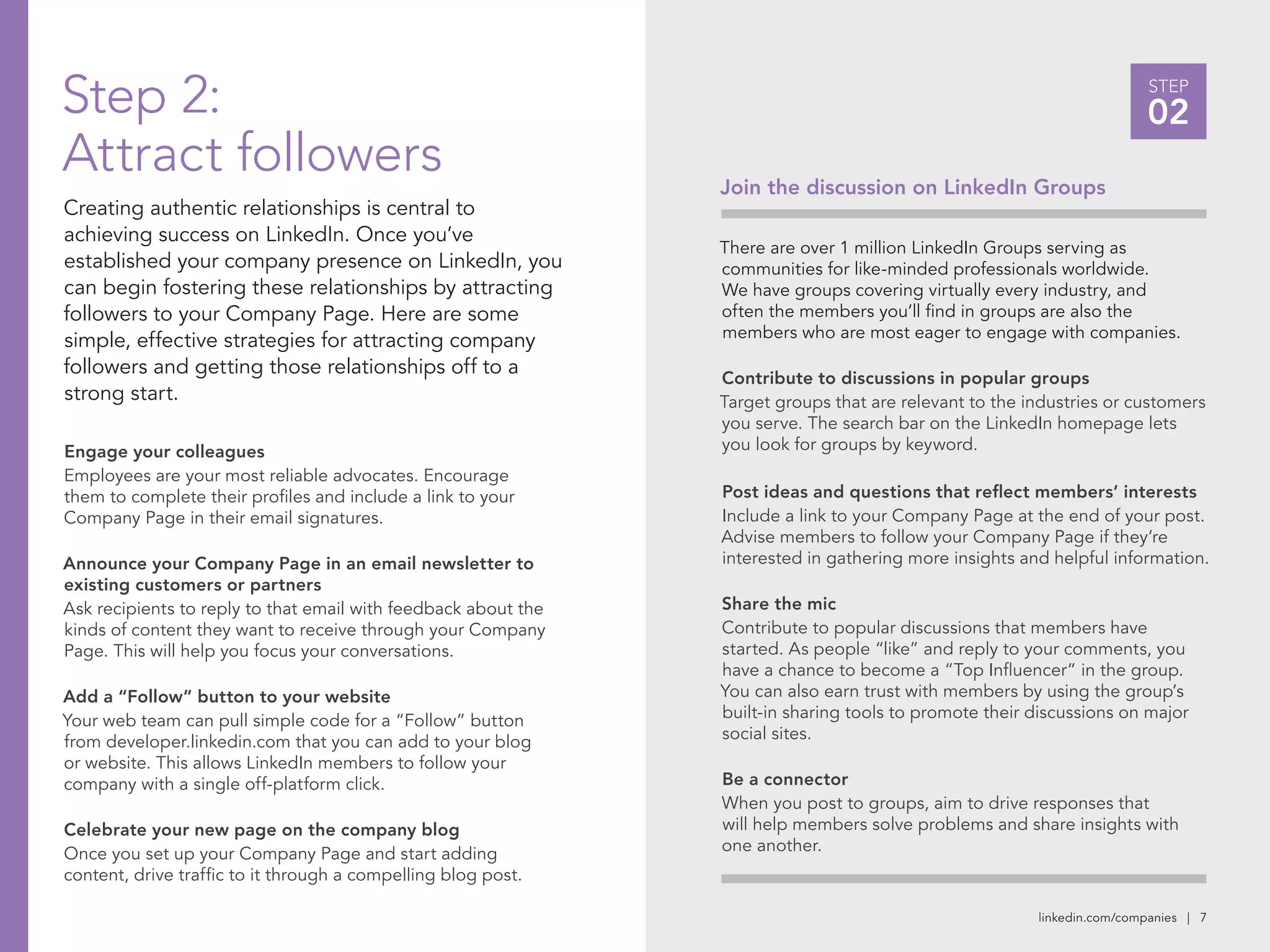 linkedin.com/companies | 7
STEP
02
Join the discussion on LinkedIn Groups
There are over 1 million LinkedIn Groups serving as
communities for like-minded professionals worldwide.
We have groups covering virtually every industry, and
often the members you’ll find in groups are also the
members who are most eager to engage with companies.
Contribute to discussions in popular groups
Target groups that are relevant to the industries or customers
you serve. The search bar on the LinkedIn homepage lets
you look for groups by keyword.
Post ideas and questions that reflect members’ interests
Include a link to your Company Page at the end of your post.
Advise members to follow your Company Page if they’re
interested in gathering more insights and helpful information.
Share the mic
Contribute to popular discussions that members have
started. As people “like” and reply to your comments, you
have a chance to become a “Top Influencer” in the group.
You can also earn trust with members by using the group’s
built-in sharing tools to promote their discussions on major
social sites.
Be a connector
When you post to groups, aim to drive responses that
will help members solve problems and share insights with
one another.
Step 2:
Attract followers
Creating authentic relationships is central to
achieving success on LinkedIn. Once you’ve
established your company presence on LinkedIn, you
can begin fostering these relationships by attracting
followers to your Company Page. Here are some
simple, effective strategies for attracting company
followers and getting those relationships off to a
strong start.
Engage your colleagues
Employees are your most reliable advocates. Encourage
them to complete their profiles and include a link to your
Company Page in their email signatures.
Announce your Company Page in an email newsletter to
existing customers or partners
Ask recipients to reply to that email with feedback about the
kinds of content they want to receive through your Company
Page. This will help you focus your conversations.
Add a “Follow” button to your website
Your web team can pull simple code for a “Follow” button
from developer.linkedin.com that you can add to your blog
or website. This allows LinkedIn members to follow your
company with a single off-platform click.
Celebrate your new page on the company blog
Once you set up your Company Page and start adding
content, drive traffic to it through a compelling blog post.
 