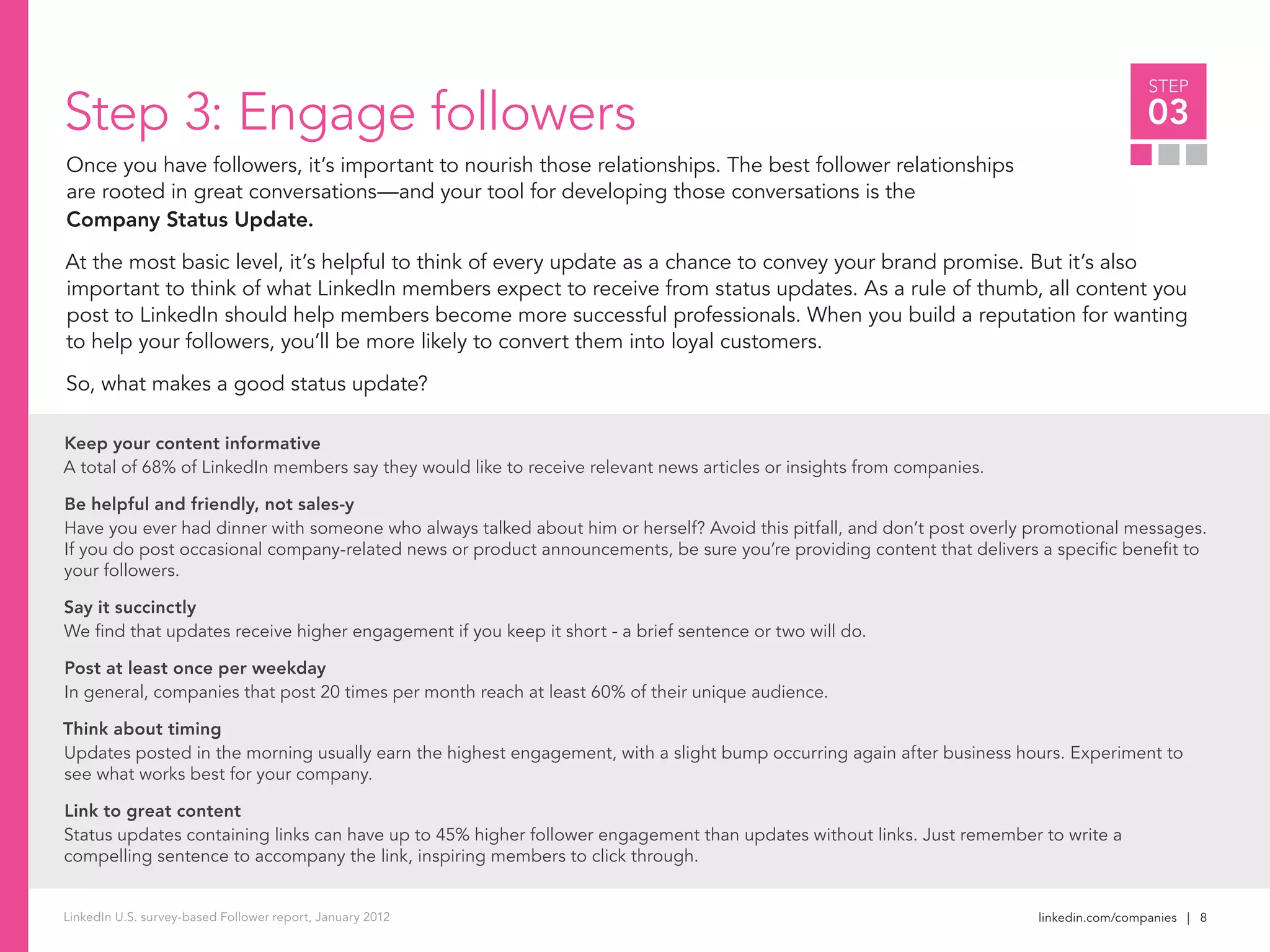 linkedin.com/companies | 8
STEP
03
LinkedIn U.S. survey-based Follower report, January 2012
Step 3: Engage followers
Once you have followers, it’s important to nourish those relationships. The best follower relationships
are rooted in great conversations—and your tool for developing those conversations is the
Company Status Update.
At the most basic level, it’s helpful to think of every update as a chance to convey your brand promise. But it’s also
important to think of what LinkedIn members expect to receive from status updates. As a rule of thumb, all content you
post to LinkedIn should help members become more successful professionals. When you build a reputation for wanting
to help your followers, you’ll be more likely to convert them into loyal customers.
So, what makes a good status update?
Keep your content informative
A total of 68% of LinkedIn members say they would like to receive relevant news articles or insights from companies.
Be helpful and friendly, not sales-y
Have you ever had dinner with someone who always talked about him or herself? Avoid this pitfall, and don’t post overly promotional messages.
If you do post occasional company-related news or product announcements, be sure you’re providing content that delivers a specific benefit to
your followers.
Say it succinctly
We find that updates receive higher engagement if you keep it short - a brief sentence or two will do.
Post at least once per weekday
In general, companies that post 20 times per month reach at least 60% of their unique audience.
Think about timing
Updates posted in the morning usually earn the highest engagement, with a slight bump occurring again after business hours. Experiment to
see what works best for your company.
Link to great content
Status updates containing links can have up to 45% higher follower engagement than updates without links. Just remember to write a
compelling sentence to accompany the link, inspiring members to click through.
 