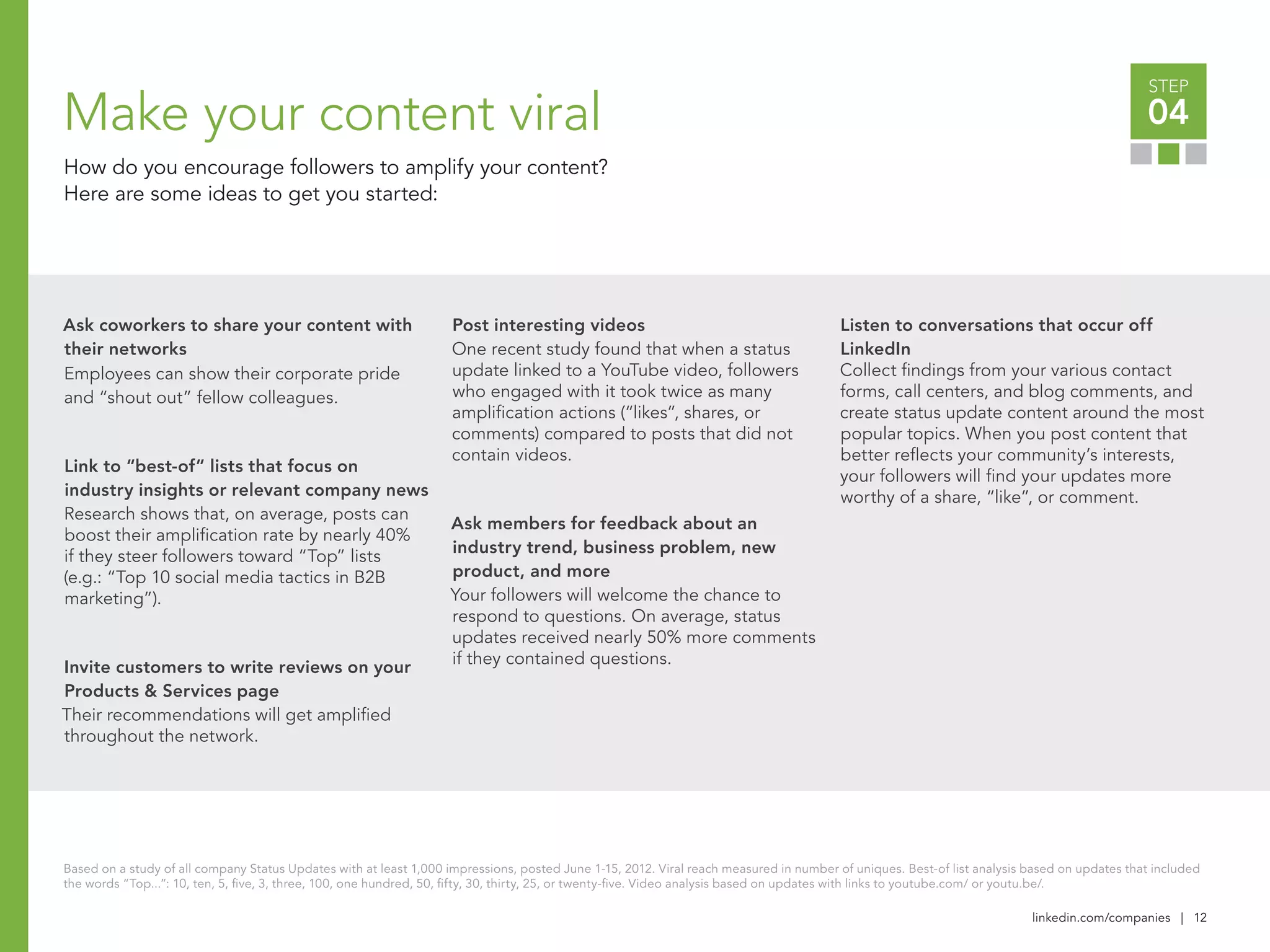 linkedin.com/companies | 12
STEP
04Make your content viral
How do you encourage followers to amplify your content?
Here are some ideas to get you started:
Ask coworkers to share your content with
their networks
Employees can show their corporate pride
and “shout out” fellow colleagues.
Link to “best-of” lists that focus on
industry insights or relevant company news
Research shows that, on average, posts can
boost their amplification rate by nearly 40%
if they steer followers toward “Top” lists
(e.g.: “Top 10 social media tactics in B2B
marketing”).
Invite customers to write reviews on your
Products & Services page
Their recommendations will get amplified
throughout the network.
Post interesting videos
One recent study found that when a status
update linked to a YouTube video, followers
who engaged with it took twice as many
amplification actions (“likes”, shares, or
comments) compared to posts that did not
contain videos.
Ask members for feedback about an
industry trend, business problem, new
product, and more
Your followers will welcome the chance to
respond to questions. On average, status
updates received nearly 50% more comments
if they contained questions.
Listen to conversations that occur off
LinkedIn
Collect findings from your various contact
forms, call centers, and blog comments, and
create status update content around the most
popular topics. When you post content that
better reflects your community’s interests,
your followers will find your updates more
worthy of a share, “like”, or comment.
Based on a study of all company Status Updates with at least 1,000 impressions, posted June 1-15, 2012. Viral reach measured in number of uniques. Best-of list analysis based on updates that included
the words “Top...”: 10, ten, 5, five, 3, three, 100, one hundred, 50, fifty, 30, thirty, 25, or twenty-five. Video analysis based on updates with links to youtube.com/ or youtu.be/.
 