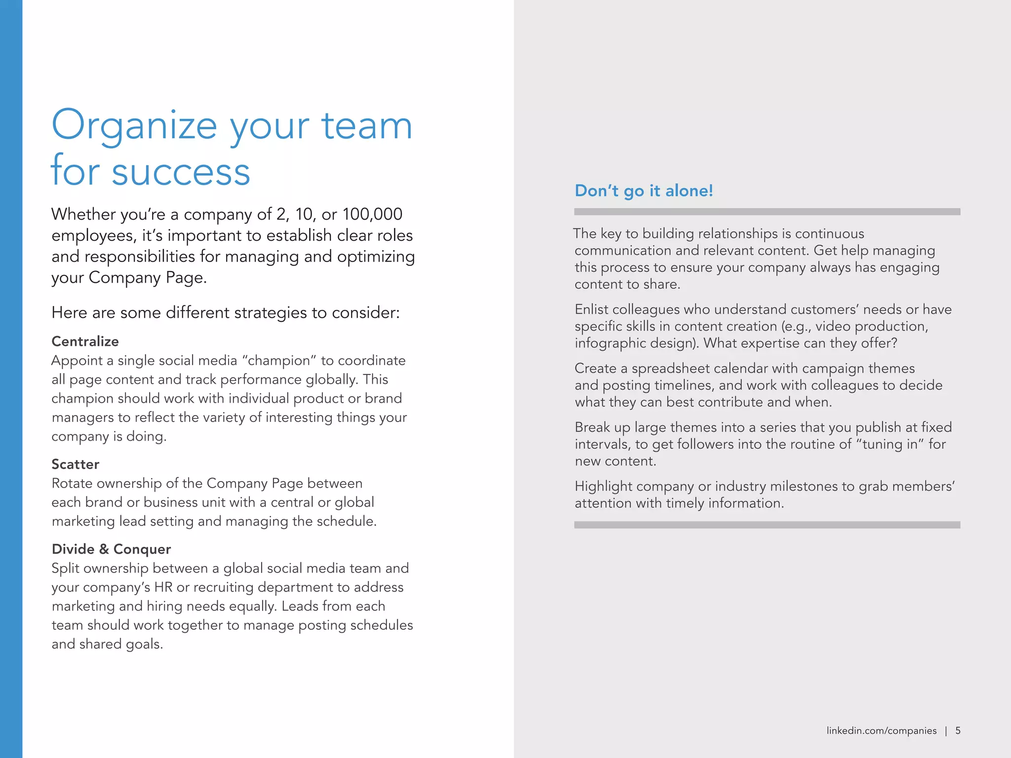 linkedin.com/companies | 5
Organize your team
for success
Whether you’re a company of 2, 10, or 100,000
employees, it’s important to establish clear roles
and responsibilities for managing and optimizing
your Company Page.
Here are some different strategies to consider:
Centralize
Appoint a single social media “champion” to coordinate
all page content and track performance globally. This
champion should work with individual product or brand
managers to reflect the variety of interesting things your
company is doing.
Scatter
Rotate ownership of the Company Page between
each brand or business unit with a central or global
marketing lead setting and managing the schedule.
Divide & Conquer
Split ownership between a global social media team and
your company’s HR or recruiting department to address
marketing and hiring needs equally. Leads from each
team should work together to manage posting schedules
and shared goals.
The key to building relationships is continuous
communication and relevant content. Get help managing
this process to ensure your company always has engaging
content to share.
Enlist colleagues who understand customers’ needs or have
specific skills in content creation (e.g., video production,
infographic design). What expertise can they offer?
Create a spreadsheet calendar with campaign themes
and posting timelines, and work with colleagues to decide
what they can best contribute and when.
Break up large themes into a series that you publish at fixed
intervals, to get followers into the routine of “tuning in” for
new content.
Highlight company or industry milestones to grab members’
attention with timely information.
Don’t go it alone!
 