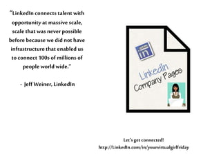 “LinkedIn connectstalent with
opportunity at massive scale,
scalethat was neverpossible
before because we did not have
infrastructurethat enabled us
to connect100s ofmillions of
people world wide.”
- JeffWeiner,LinkedIn
Let’s get connected!
http://LinkedIn.com/in/yourvirtualgirlfriday
 