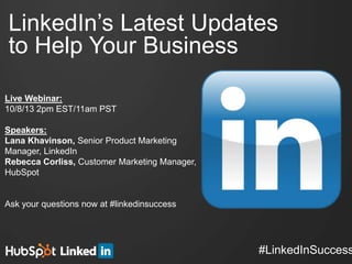 #LinkedInSuccess
LinkedIn’s Latest Updates
to Help Your Business!
Live Webinar:!
10/8/13 2pm EST/11am PST!
!
Speakers:!
Lana Khavinson, Senior Product Marketing
Manager, LinkedIn!
Rebecca Corliss, Customer Marketing Manager,
HubSpot!
!
!
Ask your questions now at #linkedinsuccess
 