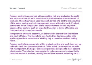 Product Control


Product control is concerned with controlling risk and analysing the profit
and loss accounts for each trade of each product undertaken on behalf of
the bank. These figures are used to assist, advise and control the activities
of the sales, trading and risk management teams within the bank. Product
controllers are an integral part of the capital markets area of any bank
because they perform such an important function in terms of liaising and
communicating cross-functionally.
Interpersonal skills are essential, as there will be contact with the traders
and bank officials. The lifestyle is less hectic than that associated with
advisory positions because the working day is based around set trading
hours.
Product controllers can remain within product control and work their way up
to head a desk in a particular product. Other viable career options include
risk management, trading or structured products designed to meet specific
client needs. There is also the opportunity to become more involved in the
finance function in another capacity and to work towards becoming a CFO.


3   Private and confidential
 