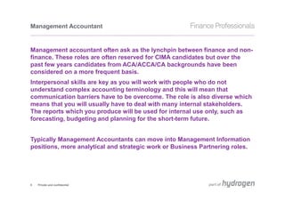 Management Accountant


Management accountant often ask as the lynchpin between finance and non-
finance. These roles are often reserved for CIMA candidates but over the
past few years candidates from ACA/ACCA/CA backgrounds have been
considered on a more frequent basis.
Interpersonal skills are key as you will work with people who do not
understand complex accounting terminology and this will mean that
communication barriers have to be overcome. The role is also diverse which
means that you will usually have to deal with many internal stakeholders.
The reports which you produce will be used for internal use only, such as
forecasting, budgeting and planning for the short-term future.


Typically Management Accountants can move into Management Information
positions, more analytical and strategic work or Business Partnering roles.




5   Private and confidential
 