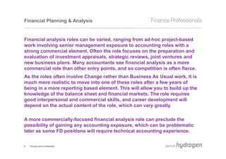 Financial Planning & Analysis


Financial analysis roles can be varied, ranging from ad-hoc project-based
work involving senior management exposure to accounting roles with a
strong commercial element. Often the role focuses on the preparation and
evaluation of investment appraisals, strategic reviews, joint ventures and
new business plans. Many accountants see financial analysis as a more
commercial role than other entry points, and so competition is often fierce.
As the roles often involve Change rather than Business As Usual work, it is
much more realistic to move into one of these roles after a few years of
being in a more reporting based element. This will allow you to build up the
knowledge of the balance sheet and financial markets. The role requires
good interpersonal and commercial skills, and career development will
depend on the actual content of the role, which can vary greatly.

A more commercially-focused financial analysis role can preclude the
possibility of gaining any accounting exposure, which can be problematic
later as some FD positions will require technical accounting experience.


6   Private and confidential
 