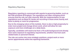 Regulatory Reporting


Regulatory reporting is concerned with reports to governing bodies, such as
the FSA and Bank Of England. The regulations are often changing which
ensures that the role can offer diversity. With the implementation of new
regulations such as Basel III, banks are recruiting in these areas heavily and
there is plenty or room for progression.
Due to the changing nature of the markets, there is also a high propensity to
enter more project and change driven work, which will allow for new
exposure and more challenges on a daily basis.
Typically, candidates will need to be from a FS audit background and already
have some exposure to regulatory requirements, whether it be from work
related tasks or personal interest.
The role can evolve into more strategic positions, project work or more
senior appointments within the reporting framework.




7   Private and confidential
 