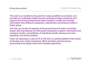 Group Accountant


This role is an excellent entry point for newly qualified accountants, as it
provides an invaluable insight into the workings of large companies and
requires the strong interpersonal skills needed to collate and compile
information from different companies, subsidiaries and divisions within a
larger group.
The role can involve all aspects of the group finance function, including
liaison with international and UK based companies to gather information and
company results, consolidation of individual results, treasury and cash
reporting, and ad hoc projects.
If you are aspiring to a role as FC or FD, this is a perfect platform from which
to develop your career experience. Most recruiters perceive group
accounting to be highly useful and valuable experience.




8   Private and confidential
 