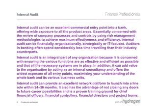 Internal Audit


Internal audit can be an excellent commercial entry point into a bank,
offering wide exposure to all the product areas. Essentially concerned with
the review of company processes and controls by using risk management
methodologies to achieve maximum effectiveness and efficiency, internal
audit can be financially, organisationally, strategically or IT-focused. Auditors
in banking often spend considerably less time travelling than their industry
counterparts.
Internal audit is an integral part of any organization because it is concerned
with ensuring the various functions are as effective and efficient as possible
and that all the necessary systems are in place. In addition, it can add value
to the organisation by acting as an internal consultancy and offers the
widest exposure of all entry points, maximising your understanding of the
whole bank and its various business units.
Internal audit can provide an excellent network platform to launch into a line
role within 24–36 months. It also has the advantage of not closing any doors
to future career possibilities and is a proven training ground for chief
financial officers, financial controllers, financial directors and project teams.
9   Private and confidential
 