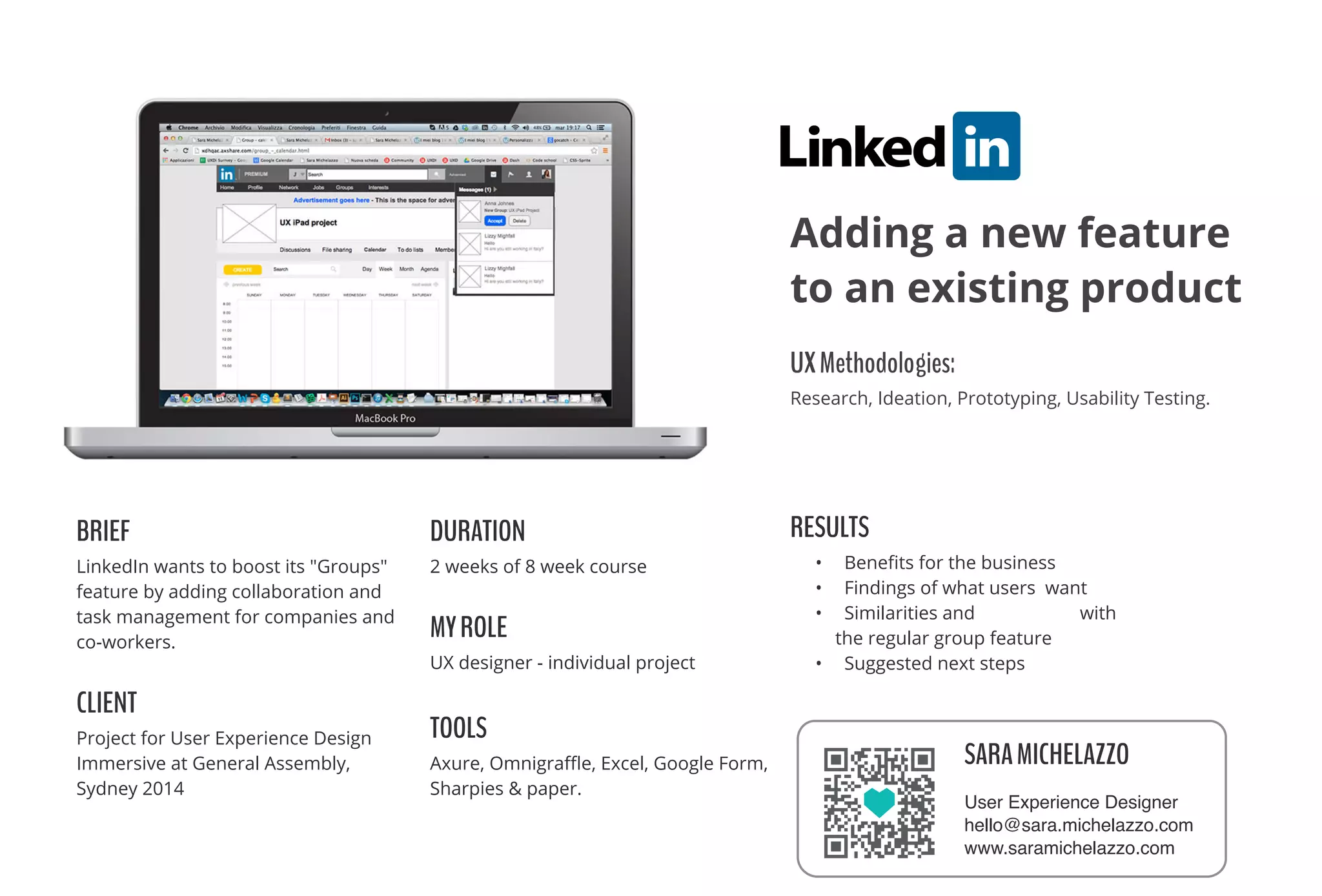 BRIEF
LinkedIn wants to boost its "Groups"
feature by adding collaboration and
task management for companies and
co-workers.
CLIENT
Project for User Experience Design
Immersive at General Assembly,
Sydney 2014
DURATION
2 weeks of 8 week course
MYROLE
UX designer - individual project
TOOLS
Axure, Omnigraﬄe, Excel, Google Form,
Sharpies & paper.
RESULTS
• Beneﬁts for the business
• Findings of what users want
• Similarities and diﬀerences with
the regular group feature
• Suggested next steps
UXMethodologies: 
Research, Ideation, Prototyping, Usability Testing.
Adding a new feature
to an existing product
SARAMICHELAZZO
User Experience Designer
hello@sara.michelazzo.com
www.saramichelazzo.com
 