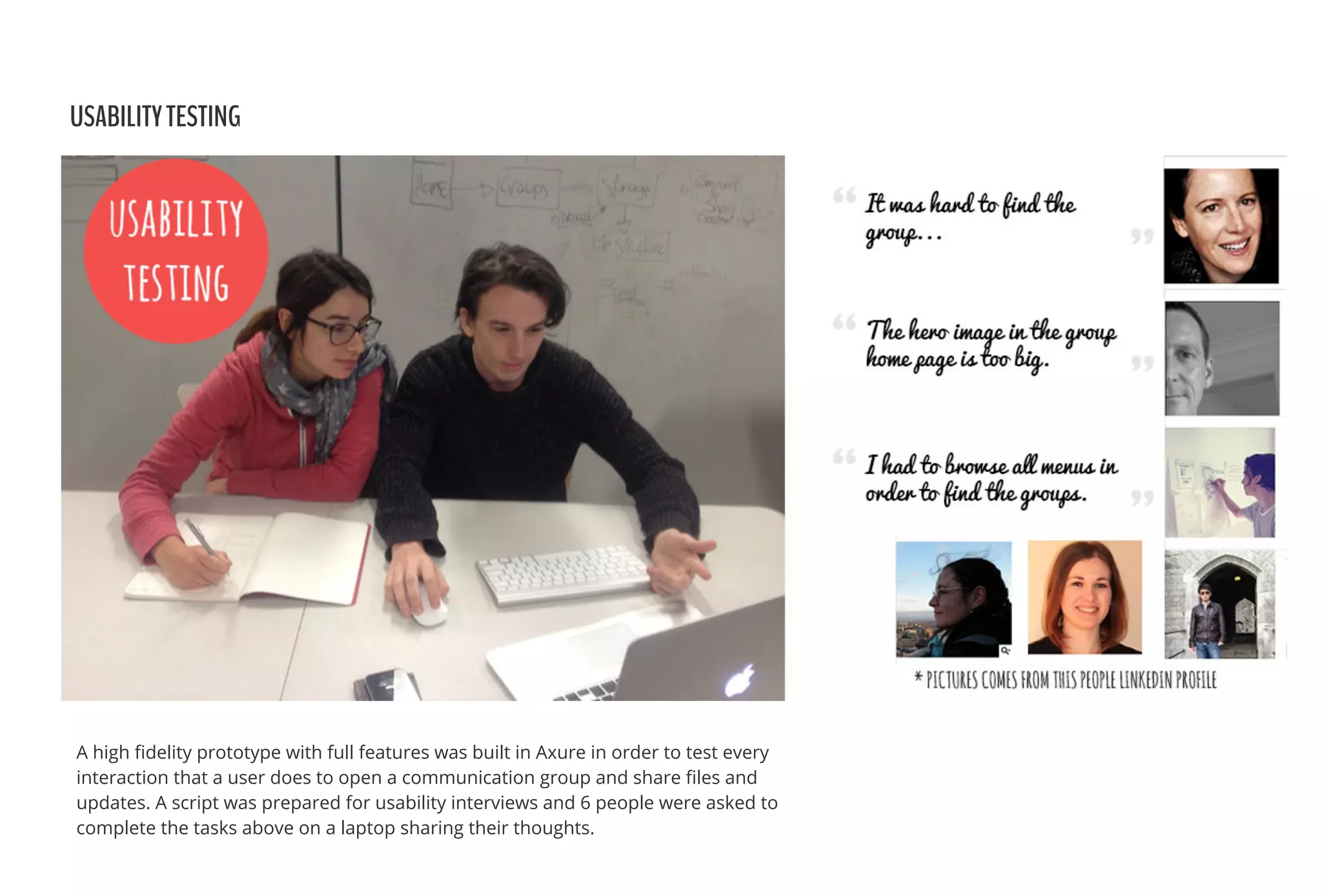 USABILITYTESTING
A high ﬁdelity prototype with full features was built in Axure in order to test every
interaction that a user does to open a communication group and share ﬁles and
updates. A script was prepared for usability interviews and 6 people were asked to
complete the tasks above on a laptop sharing their thoughts.
 