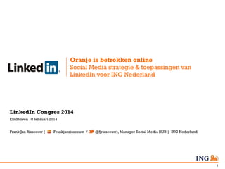 Oranje is betrokken online
Social Media strategie & toepassingen van
LinkedIn voor ING Nederland

LinkedIn Congres 2014
Eindhoven 10 februari 2014
Frank Jan Risseeuw (

Frankjanrisseeuw /

@fjrisseeuw), Manager Social Media HUB | ING Nederland

1

 