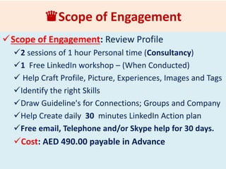 ♛LinkedIn Profile Writing Coaching
What Can you Expect?
Scope of Engagement: Review Profile
2 sessions of 2 hour each Personal Consultation (Skype or
Consultancy)
Guidelines : Profile that attracts Recruiters and Business
Help Craft Image, Picture, Summary, Profile, Experiences,
Tags, identify the right Skills & Recommendations
Guideline's for Connections; Groups & Company
Guidelines for Posts & Education
Guidelines for JOBS
Help Create daily 30 minutes LinkedIn Action plan
Free Email, Telephone and/or Skype help for 30 days.
Fee: AED 750.00 payable in Advance
 