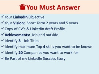 ♛Please Provide Answers
Your LinkedIn Objective
Your Goal: Short Term 2 years and 5 years
Copy of CV’s & LinkedIn Draft Profile
Have Your List of Questions Ready
Be Part of my LinkedIn Success Story
 