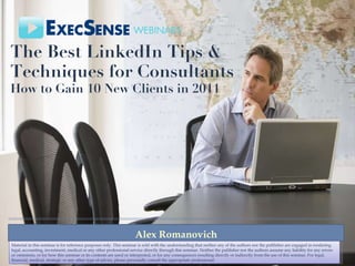The Best LinkedIn Tips & Techniques for Consultants   How to Gain 10 New Clients in 2011 Alex Romanovich Material in this seminar is for reference purposes only. This seminar is sold with the understanding that neither any of the authors nor the publisher are engaged in rendering legal, accounting, investment, medical or any other professional service directly through this seminar. Neither the publisher nor the authors assume any liability for any errors or omissions, or for how this seminar or its contents are used or interpreted, or for any consequences resulting directly or indirectly from the use of this seminar. For legal, financial, medical, strategic or any other type of advice, please personally consult the appropriate professional. 