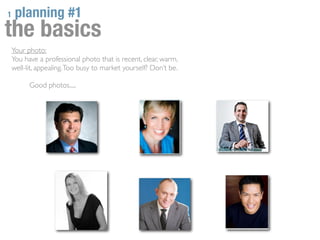 1    planning #1
the basics
    Your photo:
    You have a professional photo that is recent, clear, warm,
    well-lit, appealing. Too busy to market yourself? Don’t be.

          Good photos.....
 