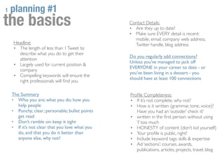 1   planning #1
the basics                                       Contact Details:
                                                 • Are they up to date?
                                                 • Make sure EVERY detail is recent:
                                                   mobile, email, company web address,
    Headline:                                      Twitter handle, blog address
    • The length of less than 1 Tweet to
      describe what you do to get their
                                                 Do you regularly add connections?
      attention
                                                 Unless you’ve managed to jack off
    • Largely used for current position &
                                                 EVERYONE in your career to date - or
      company
                                                 you’ve been living in a dessert - you
    • Compelling keywords will ensure the
                                                 should have at least 100 connections
      right professionals will ﬁnd you

    The Summary                                  Proﬁle Completeness:
    • Who you are; what you do; how you          • If it’s not complete, why not?
       help people                               • How is it written (grammar, tone, voice)?
    • Punchy; clear; personable; bullet points      Have you had an ‘outsider’ check it?
       get read                                  • written in the ﬁrst person: without using
    • Don’t ramble on: keep it tight                ‘I’ too much
    • If it’s not clear that you love what you   • HONESTY of content (don’t kid yourself)
       do, and that you do it better than        • Your proﬁle is public, right?
       anyone else, why not?                     • Include keyword tags: skills & expertise
                                                 • Ad ‘sections’: courses, awards,
                                                    publications, articles, projects, travel, blog
 