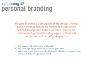 2   planning #2
personal branding
         Personal branding is a description of the process whereby
           people and their careers are marked as brands. Unlike
           self-help management techniques which relate to self-
           improvement, personal branding suggests instead that
                   success comes from self-packaging wikipedia


         •   You guys are all active users of LinkedIn
         •   You’re all high-value individuals, solutions providers
         •   What makes you better than the thousands of other recruiters in the
             market? A distinctive personal brand.
 