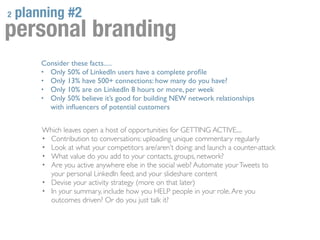 2   planning #2
personal branding
        Consider these facts.....
        • Only 50% of LinkedIn users have a complete proﬁle
        • Only 13% have 500+ connections: how many do you have?
        • Only 10% are on LinkedIn 8 hours or more, per week
        • Only 50% believe it’s good for building NEW network relationships
          with inﬂuencers of potential customers


        Which leaves open a host of opportunities for GETTING ACTIVE....
        • Contribution to conversations: uploading unique commentary regularly
        • Look at what your competitors are/aren’t doing: and launch a counter-attack
        • What value do you add to your contacts, groups, network?
        • Are you active anywhere else in the social web? Automate your Tweets to
          your personal LinkedIn feed; and your slideshare content
        • Devise your activity strategy (more on that later)
        • In your summary, include how you HELP people in your role. Are you
          outcomes driven? Or do you just talk it?
 