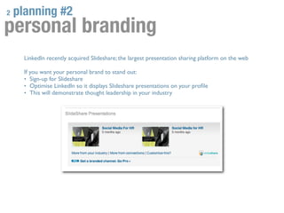 2   planning #2
personal branding
      LinkedIn recently acquired Slideshare; the largest presentation sharing platform on the web

      If you want your personal brand to stand out:
      • Sign-up for Slideshare
      • Optimise LinkedIn so it displays Slideshare presentations on your proﬁle
      • This will demonstrate thought leadership in your industry
 