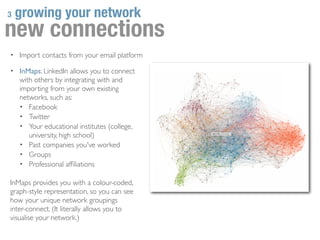 3   growing your network
new connections
• Import contacts from your email platform

• InMaps: LinkedIn allows you to connect
    with others by integrating with and
    importing from your own existing
    networks, such as:
    • Facebook
    • Twitter
    • Your educational institutes (college,
       university, high school)
    • Past companies you've worked
    • Groups
    • Professional afﬁliations

InMaps provides you with a colour-coded,
graph-style representation, so you can see
how your unique network groupings
inter-connect. (It literally allows you to
visualise your network.)
 
