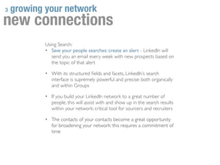 3   growing your network
new connections
            Using Search:
            • Save your people searches: create an alert - LinkedIn will
               send you an email every week with new prospects based on
               the topic of that alert

            • With its structured ﬁelds and facets, LinkedIn’s search
               interface is supremely powerful and precise: both organically
               and within Groups

            • If you build your LinkedIn network to a great number of
               people, this will assist with and show up in the search results
               within your network: critical tool for sourcers and recruiters

            • The contacts of your contacts become a great opportunity
               for broadening your network: this requires a commitment of
               time
 