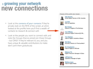 3   growing your network
new connections
    • Look at the contacts of your contacts: if they’re
       private, look on the RHS of the screen, at who’s
       looked at this proﬁle: here you’ll ﬁnd a wealth of
       contacts to research & connect with

    • Look at the people you want to connect with, and
       note the Groups they’ve joined: join those Groups
       - but ONLY if they’re relevant to you, and you
       have unique & valuable contributions to make:
       don’t joint them gratuitously
 