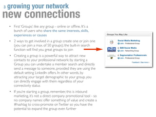 3   growing your network
new connections
    •   First ‘Groups’: like any group - online or ofﬂine. It's a
        bunch of users who share the same interests, skills,
        experiences or causes
    •   2 ways to get involved in a group: create one or join one
        (you can join a max. of 50 groups); the built-in search
        function will ﬁnd you great groups to join
    • Creating a group is a powerful way to attract new
        contacts to your professional network: by starting a
        Group you can undertake a member search and directly
        send a message to someone, provided they are using the
        default setting LinkedIn offers. In other words, by
        attracting your target demographic to your group, you
        can directly engage with them regardless of your
        connectivity status
    • If you’re starting a group, remember, this is inbound
        marketing, it’s not a direct company promotional tool - so
        no company names: offer something of value and create a
        #hashtag to cross-promote on Twitter so you have the
        potential to expand the group even further
 