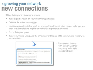 3   growing your network
new connections
    Other factors when it comes to groups:
    •   If you expect a return on your investment, participate
    • Observe for a time; then engage
    • Don’t jump in without clear goals in mind; don’t insult or cut others down; make sure you
        listen to & demonstrate respect for opinions & experiences of others
    • Run polls in your group
    • If you’re running a Group, use the announcement feature of to communicate regularly to
        your members

                                                                 •   Use announcements
                                                                     with caution: used too
                                                                     frequently and they’re
                                                                     considered spam
 
