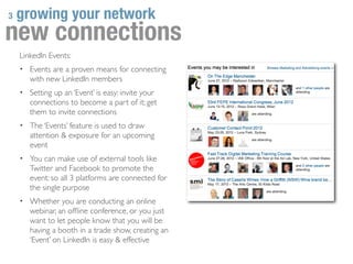 3   growing your network
new connections
    LinkedIn Events:
    • Events are a proven means for connecting
       with new LinkedIn members
    • Setting up an ‘Event’ is easy: invite your
       connections to become a part of it; get
       them to invite connections
    • The ‘Events’ feature is used to draw
       attention & exposure for an upcoming
       event
    • You can make use of external tools like
       Twitter and Facebook to promote the
       event: so all 3 platforms are connected for
       the single purpose
    • Whether you are conducting an online
       webinar, an ofﬂine conference, or you just
       want to let people know that you will be
       having a booth in a trade show, creating an
       ‘Event’ on LinkedIn is easy & effective
 