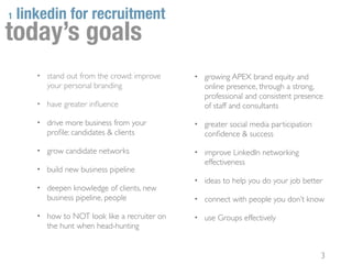 1   linkedin for recruitment
today’s goals
       • stand out from the crowd: improve     • growing APEX brand equity and
          your personal branding                  online presence, through a strong,
                                                  professional and consistent presence
       • have greater inﬂuence                    of staff and consultants

       • drive more business from your         • greater social media participation
          proﬁle: candidates & clients            conﬁdence & success

       • grow candidate networks               • improve LinkedIn networking
                                                  effectiveness
       • build new business pipeline
                                               • ideas to help you do your job better
       • deepen knowledge of clients, new
          business pipeline, people            • connect with people you don’t know

       • how to NOT look like a recruiter on   • use Groups effectively
          the hunt when head-hunting


                                                                                      3
 