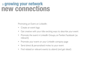 3   growing your network
new connections
           Promoting an Event on LinkedIn:
           • Create an event logo
           • Get creative with your title: exciting ways to describe your event
           • Promote the event in LinkedIn Groups, on Twitter, Facebook (as
              relevant)
           • Promote your event on your LinkedIn company page
           • Send direct & personalised invites to your event
           • Find related or relevant events to attend (and get ideas!)
 