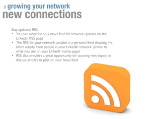 3   growing your network
new connections
     Stay updated: RSS
     • You can subscribe to a news feed for network updates on the
        LinkedIn RSS page
     • The RSS for your network updates is a personal feed showing the
        latest activity from people in your LinkedIn network (similar to
        what you see on your LinkedIn home page)
     • RSS also provides a great opportunity for sourcing new topics to
        discuss, articles to post on your news feed
 