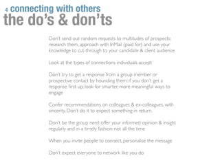 4   connecting with others
the do’s & don’ts
             Don’t send out random requests to multitudes of prospects:
             research them, approach with InMail (paid for) and use your
             knowledge to cut-through to your candidate & client audience

             Look at the types of connections individuals accept

             Don’t try to get a response from a group member or
             prospective contact by hounding them: if you don’t get a
             response ﬁrst up, look for smarter, more meaningful ways to
             engage

             Confer recommendations on colleagues & ex-colleagues, with
             sincerity. Don’t do it to expect something in return.

             Don’t be the group nerd: offer your informed opinion & insight
             regularly and in a timely fashion: not all the time

             When you invite people to connect, personalise the message

             Don’t expect everyone to network like you do
 