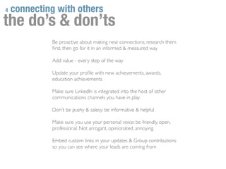4   connecting with others
the do’s & don’ts
             Be proactive about making new connections: research them
             ﬁrst, then go for it in an informed & measured way

             Add value - every step of the way

             Update your proﬁle with new achievements, awards,
             education achievements

             Make sure LinkedIn is integrated into the host of other
             communications channels you have in play

             Don’t be pushy & salesy: be informative & helpful

             Make sure you use your personal voice: be friendly, open,
             professional. Not arrogant, opinionated, annoying

             Embed custom links in your updates & Group contributions
             so you can see where your leads are coming from
 
