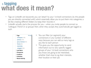 5   tagging
what does it mean?
    • Tags on LinkedIn are keywords you can ‘attach’ to your 1st level connections (ie. the people
      you are directly connected with) which essentially allow you to put them into categories, a
      bit like creating different folders to keep their records in
    • LinkedIn actually starts the process for you – when you invite people to connect as
      ‘colleague’, ‘friend’ or as ‘groups’ then, when they accept, they automatically get tagged as
      such

                                        • You can ﬁlter (or segment) your
                                          connections in any number of different
                                          ways because you can add as many tags as
                                          you like to each person
                                        • This gives you the opportunity to send
                                          information out to very speciﬁc tagged
                                          groups of your 1st level connections who
                                          you know are going to be interested,
                                          whether that’s due to eg. their interests,
                                          their location or their job
 