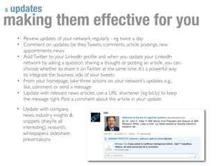6   updates
making them effective for you
     • Review updates of your network regularly - eg twice a day
     • Comment on updates: be they Tweets, comments, article postings, new
       appointments, news
     • Add Twitter to your LinkedIn proﬁle and when you update your LinkedIn
       network by asking a question, sharing a thought or posting an article, you can
       choose whether to share it on Twitter at the same time. It’s a powerful way
       to integrate the business side of your tweets
     • From your homepage, take three actions on your network’s updates; e.g.,
       like, comment or send a message
     • Update with relevant news articles: use a URL shortener (eg bit.ly) to keep
       the message tight. Post a comment about the article in your update:
     • Update with company
       news, industry insights &
       snippets (they’re all
       interesting), research,
       whitepaper,s slideshare
       presentations
 