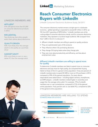 Marketing Solutions


                                         Reach Consumer Electronics
LINKEDIN MEMBERS ARE
                                         Buyers with LinkedIn
                                         LinkedIn Consumer Electronics Audience Study, Q4 2011
AFFLUENT
41% will spend more than $1,000
                                         The consumer electronics market remains a bright spot in a lackluster
on consumer electronics products
                                         economy – global spending is expected to exceed $1 trillion in 2012, up
in 2012
                                         5% from 2011 spending of $993 billion.1 LinkedIn members are at the
                                         cutting edge of consumer electronics trends, and for consumer electronics
INFLUENTIAL
Two-thirds say that other people         marketers, they represent a lucrative target audience. We surveyed more
solicit their advice about electronics   than 1,600 in the U.S. to discover if:

                                         • Affluent LinkedIn members are willing to spend on quality products
QUALITY-DRIVEN
                                         • They are sophisticated users of CE products
43% more likely than the average
adult to cite quality as a purchase      • They influence others’ CE purchasing decisions
driver                                   • They change CE buying habits when they change jobs
                                         • They care more about productivity and efficiency, and less about
GADGET-SAVVY                               entertainment value
85% more likely to own or use a
tablet PC than the average adult
                                         Affluent LinkedIn members are willing to spend more
                                         for quality
                                         To determine if LinkedIn members are likely to spend more on consumer
                                         electronics and pay more for high quality, we compared their buying
                                         habits to those of the U.S. general online population. Forty-one percent of
                                         LinkedIn members plan to spend $1,000 or more on CE purchases in 2012,
                                         compared to 29% of the general population. For every device
                                         respondents were asked about – including digital cameras, smartphones,
                                         and MP3 players – LinkedIn members ranked higher in ownership and
                                         usage than the average online adult. For example, 77% of LinkedIn
                                         members own or use a smartphone, compared to 51% of the general
                                         online population. Forty percent own or use tablet PCs, compared to 22%
                                         of the general online population.



                                         LINKEDIN MEMBERS ARE WILLING TO SPEND
                                         ESTIMATED SPEND ON CE IN 2012


                                          LESS THAN                         24%
                                                $500                                            39%

                                            $500 TO                                       35%
                                               $999                                     33%               LINKEDIN MEMBERS
                                                                                                          ARE 25% MORE
                                           $1000 OR                                                 41%   LIKELY TO SPEND
                                              MORE                                29%                     $500 OR MORE



                                                LinkedIn Members   General U.S. Online Population




                                                                                                                             1
 