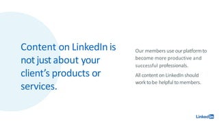 Content on LinkedIn is
notjustabout your
client’s products or
services.
Our members use ourplatformto
become more productive and
successful professionals.
All content on LinkedIn should
worktobe helpful to members.
 