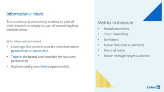 Informational Intent
The audience is consuming content as part of
theirresearch orsimply as part of somethingthat
interests them.
Why Informational Intent:
• Leverage the content to make membersmore
productive or successful
• Trust in the brand and consider the business
partnership
• Nurturesand grows future opportunities
Metrics to measure
• Brand awareness
• Topic ownership
• Sentiment
• Subscribers (notcustomers)
• Share ofvoice
• Reach through targetaudience
 