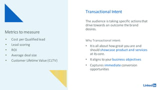 Transactional Intent
The audience is taking specific actionsthat
drive towards an outcome the brand
desires.
Why Transactional intent:
• Itis all about how great you are and
should showcase product and services
at itscore.
• Italigns to your business objectives
• Captures immediate conversion
opportunities
Metrics to measure
• Cost per Qualifiedlead
• Lead scoring
• ROI
• Average deal size
• Customer Lifetime Value (CLTV)
 