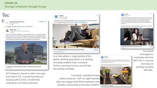 COVID-19
Manage employees throughchange
Tec
h
HP Enterprise shared a video message
from theirCEO around how they are
dealing withCOVID-19 withtheir
employees and theircustomers.
Ina time where a large portion of the
global working population are working
remotely, LinkedIn have unlocked
Online Learning Courses around tips
forworking remotely.
Facebook
leveraged an
employee who has
WFH for2+ yearsto
share tips on
working remotely
withkids.
Facebook usedtheir known
online character 'Jeff' ina light-hearted
video to engage both theiremployees and
broader community on the topic ofWFH.
 