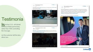 Testimonia
ls
TATA lettheCEO ofKLMtell
thestoryoftheirpartnership,
ratherthan TATA controlling
the message.
Let thecustomer tellthestory
about you.
 