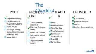 The
Checklist
POET
 Employer Branding
 Corporate Social
Responsibility (CSR)
 Brand Values
 Paradigm Shifting
Content (controversial,
make you feel)
 Moral stance
PROFESS
OR
 C-Suite thought
leadership –
Advocate, Opinions,
Mentor
 Internal data studies
 Partnered academic
studies
 Employee written
content
PREACHE
R
 News
 How To’s / Lists
 Tip ofthe Day
 Trivia/Milestones
 Community
conversations
 Brand PR
 Partnerships
PROMOTER
 Case studies
 Client testimonials
 Events
 Product demonstrations
 